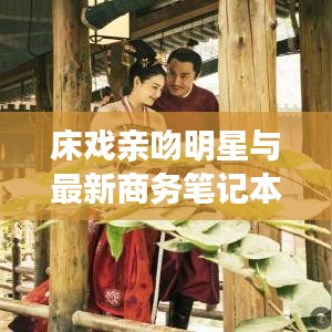 床戏亲吻明星与最新商务笔记本电脑，关键词解读与指导