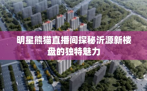 明星熊猫直播间探秘沂源新楼盘的独特魅力