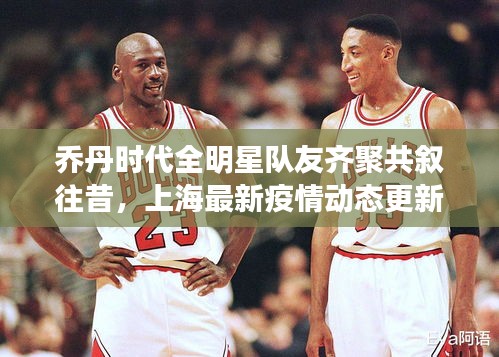 乔丹时代全明星队友齐聚共叙往昔，上海最新疫情动态更新
