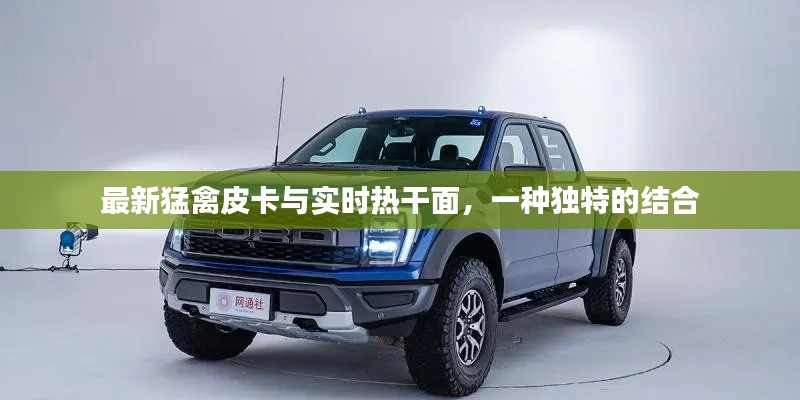 最新猛禽皮卡与实时热干面，一种独特的结合