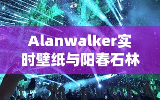 Alanwalker实时壁纸与阳春石林门票价格详解
