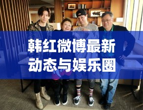 韩红微博最新动态与娱乐圈焦点，聚焦明星动态与38D胸话题热议