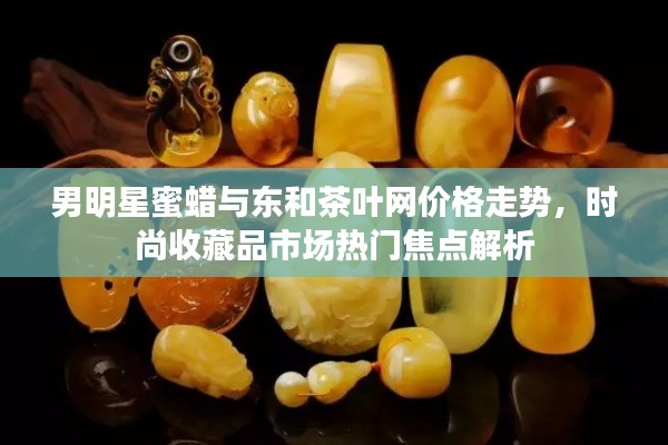 男明星蜜蜡与东和茶叶网价格走势,时尚收藏品市场热门焦点解析