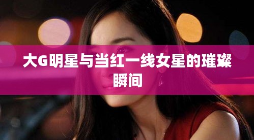 大G明星与当红一线女星的璀璨瞬间
