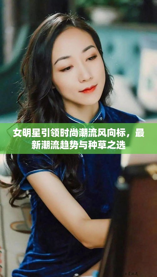 女明星引领时尚潮流风向标,最新潮流趋势与种草之选