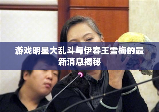 游戏明星大乱斗与伊春王雪梅的最新消息揭秘