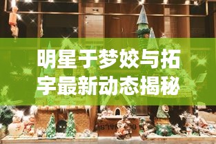 明星于梦姣与拓宇最新动态揭秘，探寻璀璨星空的秘密