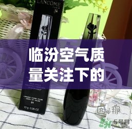 临汾空气质量关注下的时尚之选,兰蔻天鹅颈睫毛膏打造魅力瞬间