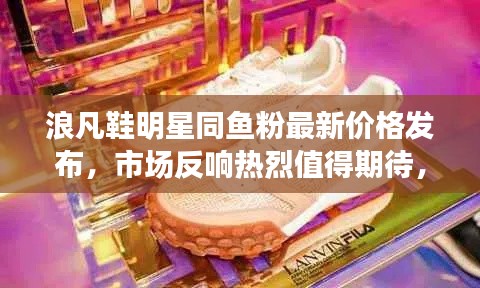 浪凡鞋明星同鱼粉最新价格发布，市场反响热烈值得期待，未来展望与时尚潮流共舞