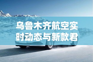 乌鲁木齐航空实时动态与新款君越价格揭秘，航空与汽车领域的热议话题！