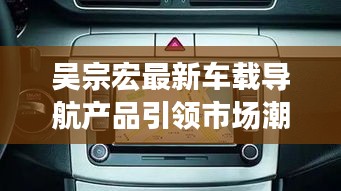 吴宗宏最新车载导航产品引领市场潮流,实时路况功能大放异彩