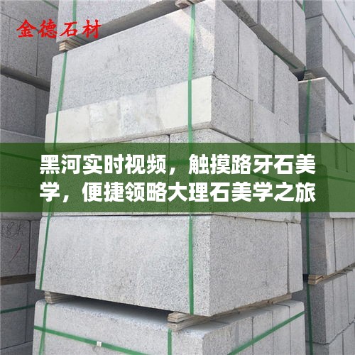 黑河实时视频,触摸路牙石美学,便捷领略大理石美学之旅