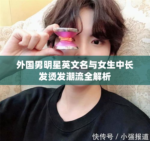外国男明星英文名与女生中长发烫发潮流全解析