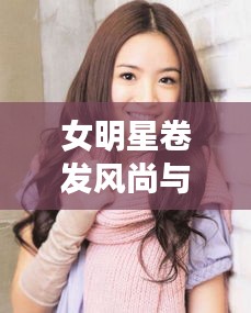 女明星卷发风尚与最新电影指南轻松聊