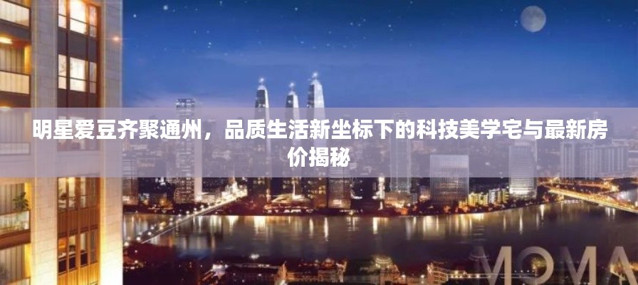 明星爱豆齐聚通州,品质生活新坐标下的科技美学宅与最新房价揭秘