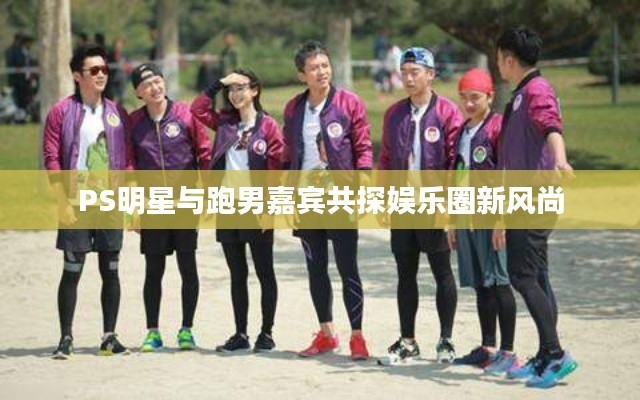 PS明星与跑男嘉宾共探娱乐圈新风尚
