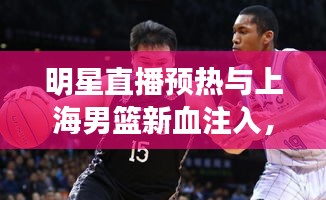 明星直播预热与上海男篮新血注入,观察、解析及前瞻展望
