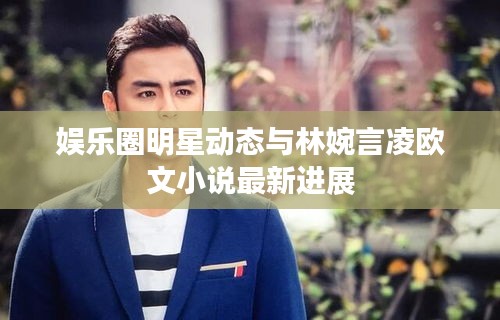 娱乐圈明星动态与林婉言凌欧文小说最新进展