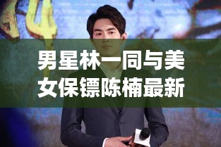 男星林一同与美女保镖陈楠最新动态揭秘，炫酷壁纸大放送