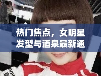 热门焦点，女明星发型与酒泉最新通告引领潮流风尚