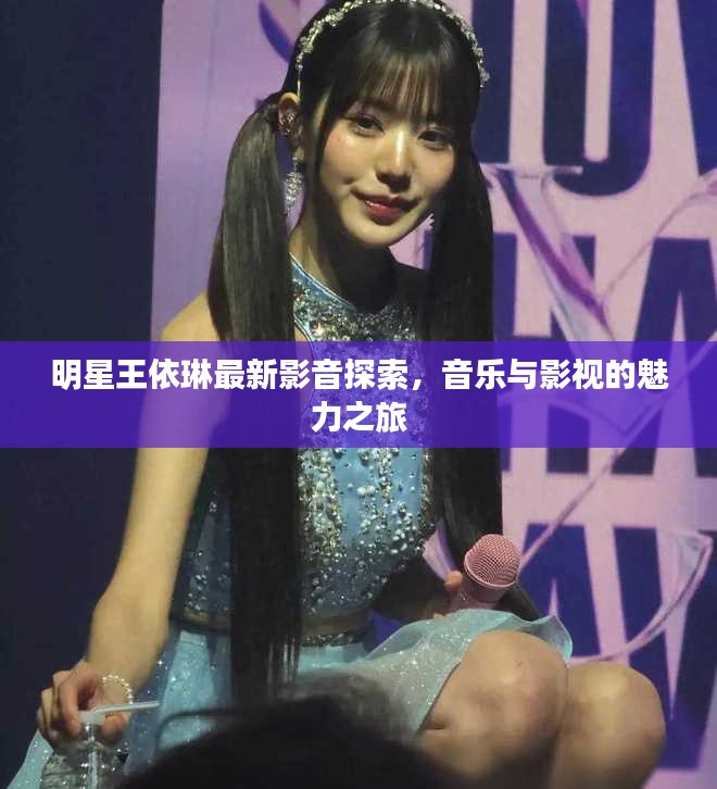 明星王依琳最新影音探索，音乐与影视的魅力之旅