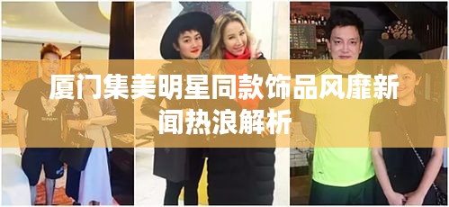 厦门集美明星同款饰品风靡新闻热浪解析