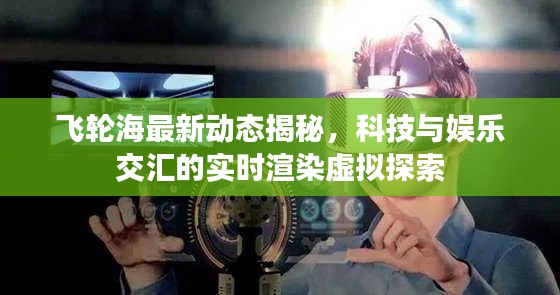 飞轮海最新动态揭秘,科技与娱乐交汇的实时渲染虚拟探索