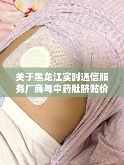 关于黑龙江实时通信服务厂商与中药肚脐贴价格，深度解析与虚假宣传警惕