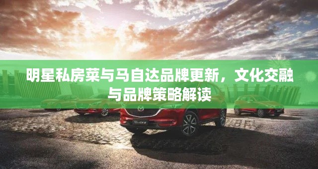 明星私房菜与马自达品牌更新，文化交融与品牌策略解读