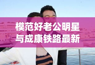 模范好老公明星与成康铁路最新消息的全面解读及风险预警