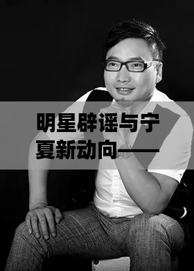 明星辟谣与宁夏新动向——聚焦蒋星动态