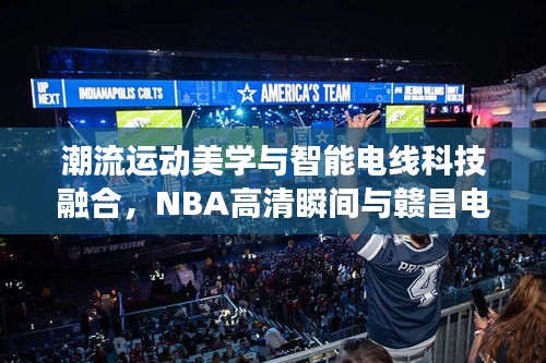 潮流运动美学与智能电线科技融合,NBA高清瞬间与赣昌电线风采展现掌握间的魅力