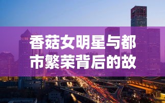 香菇女明星与都市繁荣背后的故事,最新中国城市排名探索