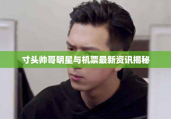 寸头帅哥明星与机票最新资讯揭秘