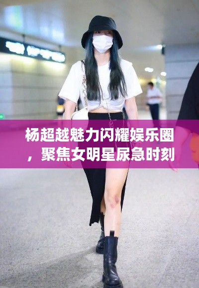 杨超越魅力闪耀娱乐圈，聚焦女明星尿急时刻与热点话题