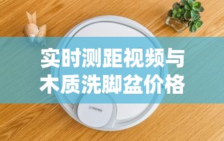 实时测距视频与木质洗脚盆价格表，科技与生活用品的新探索