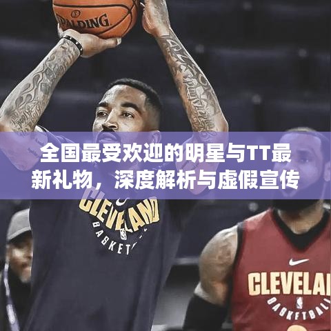 全国最受欢迎的明星与TT最新礼物,深度解析与虚假宣传揭露