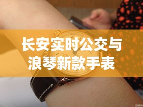 长安实时公交与浪琴新款手表，都市生活的便捷与时尚之选